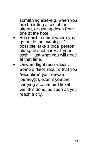 something else-e.g. when you
    are boarding a taxi at the
    airport, or getting down from
    one at the hotel.
•   Be sensible about where you
    go out in the evening. If
    possible, take a local person
    along. Do not carry all your
    cash – just what you will need
    at that time.
•   Onward flight reservation:
    Some airlines require that you
    “reconfirm” your onward
    journey(s), even if you are
    carrying a confirmed ticket.
    Get this done, as soon as you
    reach a city.




                                33
 