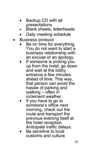 •  Backup CD with all
       presentations
    • Blank sheets, letterheads
    • Daily meeting schedule
•   Business protocol
    • Be on time for everything.
       You do not want to start a
       business relationship with
       an excuse or an apology.
    • If someone is picking you
       up from the hotel, go down
       and wait at the lobby
       entrance a few minutes
       ahead of time. This way,
       that person can avoid the
       hassle of parking and
       walking – often in
       inclement weather.
    • If you have to go to
       someone’s office next
       morning, check out the
       route and transport the
       previous evening itself at
       the hotel reception.
       Anticipate traffic delays.
    • Be sensitive to local
       customs and culture.
                               35
 