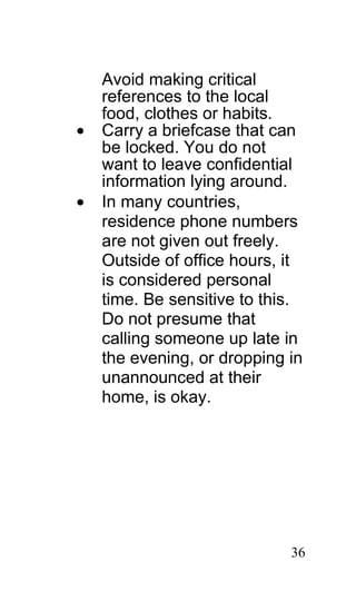 Avoid making critical
    references to the local
    food, clothes or habits.
•   Carry a briefcase that can
    be locked. You do not
    want to leave confidential
    information lying around.
•   In many countries,
    residence phone numbers
    are not given out freely.
    Outside of office hours, it
    is considered personal
    time. Be sensitive to this.
    Do not presume that
    calling someone up late in
    the evening, or dropping in
    unannounced at their
    home, is okay.




                             36
 