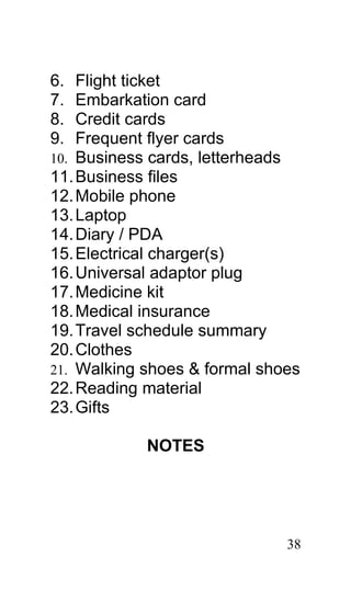 6.  Flight ticket
7.  Embarkation card
8.  Credit cards
9.  Frequent flyer cards
10. Business cards, letterheads
11. Business files
12. Mobile phone
13. Laptop
14. Diary / PDA
15. Electrical charger(s)
16. Universal adaptor plug
17. Medicine kit
18. Medical insurance
19. Travel schedule summary
20. Clothes
21. Walking shoes & formal shoes
22. Reading material
23. Gifts

            NOTES




                              38
 