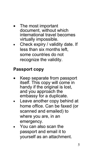 •   The most important
    document, without which
    international travel becomes
    virtually impossible.
•   Check expiry / validity date. If
    less than six months left,
    some countries do not
    recognize the validity.

Passport copy

•   Keep separate from passport
    itself. This copy will come in
    handy if the original is lost,
    and you approach the
    embassy for a duplicate.
•   Leave another copy behind at
    home office. Can be faxed (or
    scanned and emailed) to
    where you are, in an
    emergency.
•   You can also scan the
    passport and email it to
    yourself as an attachment.
                                       5
 