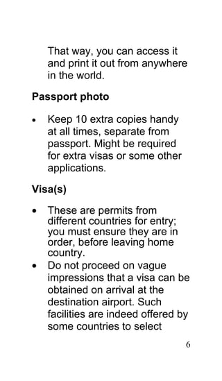 That way, you can access it
    and print it out from anywhere
    in the world.

Passport photo

•   Keep 10 extra copies handy
    at all times, separate from
    passport. Might be required
    for extra visas or some other
    applications.

Visa(s)

•   These are permits from
    different countries for entry;
    you must ensure they are in
    order, before leaving home
    country.
•   Do not proceed on vague
    impressions that a visa can be
    obtained on arrival at the
    destination airport. Such
    facilities are indeed offered by
    some countries to select
                                    6
 