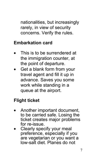 nationalities, but increasingly
    rarely, in view of security
    concerns. Verify the rules.

Embarkation card

•   This is to be surrendered at
    the immigration counter, at
    the point of departure.
•   Get a blank form from your
    travel agent and fill it up in
    advance. Saves you some
    work while standing in a
    queue at the airport.

Flight ticket

•   Another important document,
    to be carried safe. Losing the
    ticket creates major problems
    for re-issue.
•   Clearly specify your meal
    preference, especially if you
    are vegetarian or you want a
    low-salt diet. Planes do not
                                      7
 