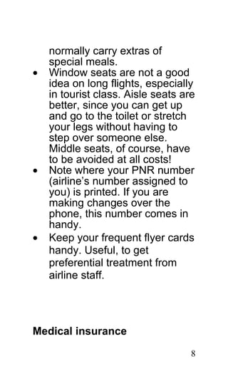 normally carry extras of
    special meals.
•   Window seats are not a good
    idea on long flights, especially
    in tourist class. Aisle seats are
    better, since you can get up
    and go to the toilet or stretch
    your legs without having to
    step over someone else.
    Middle seats, of course, have
    to be avoided at all costs!
•   Note where your PNR number
    (airline’s number assigned to
    you) is printed. If you are
    making changes over the
    phone, this number comes in
    handy.
•   Keep your frequent flyer cards
    handy. Useful, to get
    preferential treatment from
    airline staff.




Medical insurance

                                    8
 