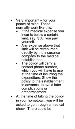 •   Very important – for your
    peace of mind. These
    normally work like this:
    • If the medical expense you
        incur is below a certain
        limit, say, $50, you pay
        yourself.
    • Any expense above that
        limit will be reimbursed
        directly by the insurance
        company to the medical
        establishment.
    • The policy will carry a
        contact phone number,
        which you will have to use
        at the time of incurring the
        expenditure. Show the
        policy to the establishment
        in advance, to avoid later
        complications or
        embarrassment.
•   At the time of taking the policy
    in your hometown, you will be
    asked to go through a medical
    check. There could be

                                   9
 