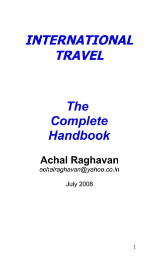 INTERNATIONAL
    TRAVEL


     The
   Complete
   Handbook
 Achal Raghavan
 achalraghavan@yahoo.co.in

         July 2008




                             1
 