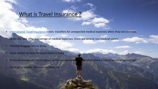 What is Travel Insurance ?
• International Travel insurance covers travellers for unexpected medical expenses when they are overseas.
• While the core offer is coverage of medical expenses, there are several non medical covers
• Checked Baggage loss or delay
• Value Added Services for dependents in India
• Financial emergency money (given to the insured when abroad when there is loss of personal belongings)
• Third party liability, Personal Accident etc
 