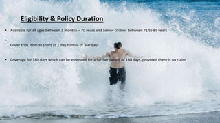 Eligibility & Policy Duration
• Available for all ages between 3 months – 70 years and senior citizens between 71 to 85 years
•
Cover trips from as short as 1 day to max of 360 days
• Coverage for 180 days which can be extended for a further period of 180 days, provided there is no claim
 