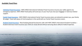 Available Travel Plans
Individual Travel Insurance:- HDFC ERGO International Individual Travel Insurance ensures your safety against any
emergency expenses. HDFC ERGO Travel policy will assist you on your trip if you lose your baggage or need any medical
support.
Family Travel insurance:- HDFC ERGO’s International Family Travel Insurance plans are tailored to protect you, your family
& budget. Travel with peace of mind anywhere in the world with our Family Travel Insurance covers.
Student Travel Insurance:- Now Studying abroad has become safer with HDFC ERGO’s International Student Suraksha –
Student Overseas travel insurance your child can study abroad without worrying about safety & medical expenses.
 
