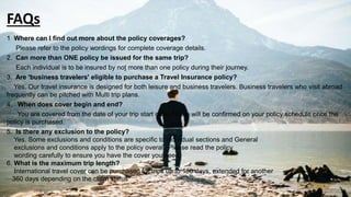 FAQs
1 Where can I find out more about the policy coverages?
Please refer to the policy wordings for complete coverage details.
2. Can more than ONE policy be issued for the same trip?
Each individual is to be insured by not more than one policy during their journey.
3. Are 'business travelers' eligible to purchase a Travel Insurance policy?
Yes. Our travel insurance is designed for both leisure and business travelers. Business travelers who visit abroad
frequently can be pitched with Multi trip plans.
4. When does cover begin and end?
You are covered from the date of your trip start date. These will be confirmed on your policy schedule once the
policy is purchased.
5. Is there any exclusion to the policy?
Yes. Some exclusions and conditions are specific to individual sections and General
exclusions and conditions apply to the policy overall. Please read the policy
wording carefully to ensure you have the cover you need.
6. What is the maximum trip length?
International travel cover can be purchased for trips up to 180 days, extended for another
360 days depending on the claim status
 