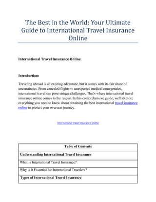 The Best in the World: Your Ultimate
Guide to International Travel Insurance
Online
International Travel Insurance Online
Introduction:
Traveling abroad is an exciting adventure, but it comes with its fair share of
uncertainties. From canceled flights to unexpected medical emergencies,
international travel can pose unique challenges. That's where international travel
insurance online comes to the rescue. In this comprehensive guide, we'll explore
everything you need to know about obtaining the best international travel insurance
online to protect your overseas journey.
International travel insurance online
Table of Contents
Understanding International Travel Insurance
What is International Travel Insurance?
Why is it Essential for International Travelers?
Types of International Travel Insurance
 