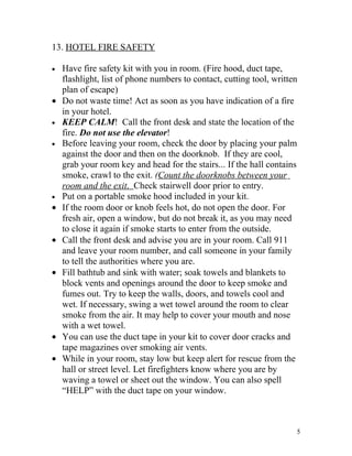 13. HOTEL FIRE SAFETY

•   Have fire safety kit with you in room. (Fire hood, duct tape,
    flashlight, list of phone numbers to contact, cutting tool, written
    plan of escape)
•   Do not waste time! Act as soon as you have indication of a fire
    in your hotel.
•   KEEP CALM! Call the front desk and state the location of the
    fire. Do not use the elevator!
•   Before leaving your room, check the door by placing your palm
    against the door and then on the doorknob. If they are cool,
    grab your room key and head for the stairs... If the hall contains
    smoke, crawl to the exit. (Count the doorknobs between your
    room and the exit. Check stairwell door prior to entry.
•   Put on a portable smoke hood included in your kit.
•   If the room door or knob feels hot, do not open the door. For
    fresh air, open a window, but do not break it, as you may need
    to close it again if smoke starts to enter from the outside.
•   Call the front desk and advise you are in your room. Call 911
    and leave your room number, and call someone in your family
    to tell the authorities where you are.
•   Fill bathtub and sink with water; soak towels and blankets to
    block vents and openings around the door to keep smoke and
    fumes out. Try to keep the walls, doors, and towels cool and
    wet. If necessary, swing a wet towel around the room to clear
    smoke from the air. It may help to cover your mouth and nose
    with a wet towel.
•   You can use the duct tape in your kit to cover door cracks and
    tape magazines over smoking air vents.
•   While in your room, stay low but keep alert for rescue from the
    hall or street level. Let firefighters know where you are by
    waving a towel or sheet out the window. You can also spell
    “HELP” with the duct tape on your window.



                                                                      5
 