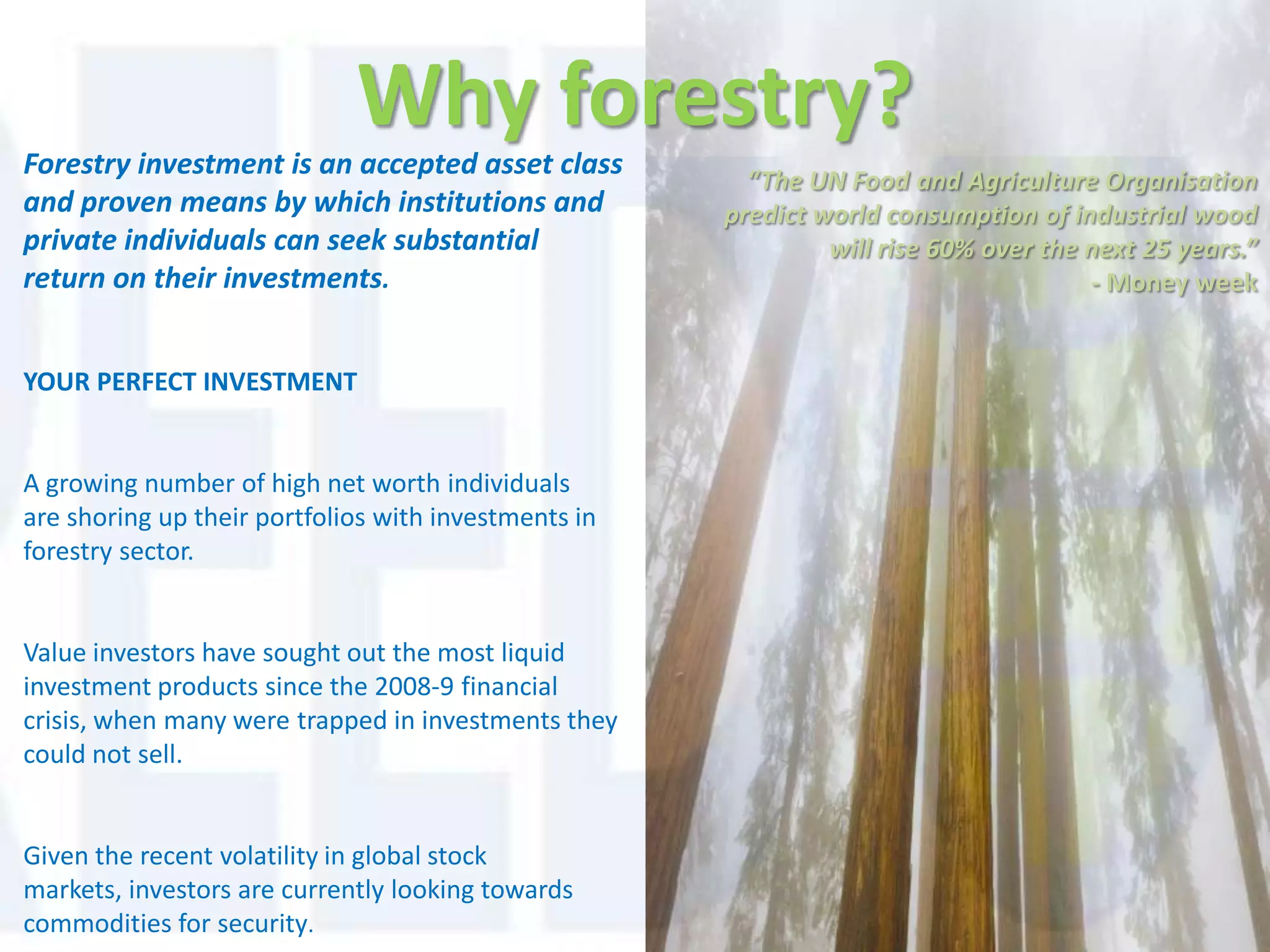 Why forestry?
Forestry investment is an accepted asset class          “The UN Food and Agriculture Organisation
and proven means by which institutions and            predict world consumption of industrial wood
private individuals can seek substantial                       will rise 60% over the next 25 years.”
return on their investments.                                                          - Money week


YOUR PERFECT INVESTMENT


A growing number of high net worth individuals
are shoring up their portfolios with investments in
forestry sector.


Value investors have sought out the most liquid
investment products since the 2008-9 financial
crisis, when many were trapped in investments they
could not sell.


Given the recent volatility in global stock
markets, investors are currently looking towards
commodities for security.
 