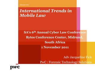 www.pwc.com



International Trends in
Mobile Law


     SA’s 6th Annual Cyber Law Conference
       Bytes Conference Center, Midrand,
                  South Africa
               1 November 2011


                               Adv Jacqueline Fick
               PwC : Forensic Technology Solutions
 