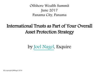 Offshore Wealth Summit
June 2017
Panama City, Panama
International Trusts as Part of Your Overall
Asset Protection Strategy
by Joel Nagel, Esquire
© Copyright JMNagel 2016
 