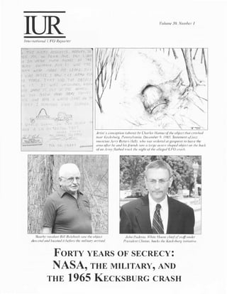 Volume 30, Number I




    International UFO Reporter



      ·THE AR..M'/        !<E'>ER.V£S. ARno�v. w
Gr.       f'f.   v}.:   PENN f'JJt. IMT l lJf"l                                                          ;
0      1'1 vERY           MV t-1 A':-'AR.r vi  1-{f
              IJ.vitOI/...''1$. Af11'1   IT     .JJl'   r•tt
p_r1v
·�1'1"'           /')r1!J/: ;'1F
             VJJ-/r                            LE4.'1f, r�:.;,
      wAr;  At"ff2. 1 S(-1 ,; -;I" f tti71W t-rr
                            .
·[>    TMC.I� 11--l.A  f J-'AD Tiff 013Jf't                                                                    .,
       1-r.    1,    u.1rl,   vMC"Vrr?c /t./lfE.
                                      9/ ">[             .>   •

         ))'JOVE , �. I "� :;f• Ttfl-
        1Vf     '3EfiJ J1AN'1 f1R�1/ fi(L A;,
          oNE J!Ai'! .4 w�Ji-;" dAr7
                                           "1/
                                                                                                                                                 



                                                                                                                                        .,.._,


                                                                  ll
                                                                                                                               
                                                                                                                                       
                                                                                                                                   '.


                                                                        Artist ·s conception (above) by Charles Hanna of the object that crashed
                                                                         near Kecksbtug, Pennsylvania. December 9.     1965. Statement o.fja::::::
                                                                         musician .Jern' Betters (left). who was ordered at gunpoint to leave the
                                                                         area q(ler he and hisji-iends sail' a 1(//ge acorn-shaped object on the back
                                                                         ofan Army.flatbed tmck the night of the alleged UFO crash.




              Nearbr resident Bill        Bulebush sa w the            object                John Podesta, While !-louse chief of staff under
          descend and located it be.Jore the militarv arrived                              President Clinton,backs the Kecksbwg initiative.



                          FORTY YEARS OF SECRECY:
                          NASA, THE MILITARY, AND
                         THE 1965 KECKSBURG CRASH
 