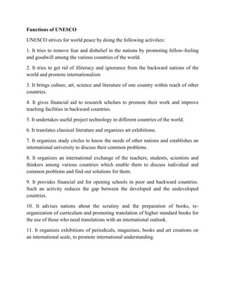 Functions of UNESCO
UNESCO strives for world peace by doing the following activities:
1. It tries to remove fear and disbelief in the nations by promoting fellow-feeling
and goodwill among the various countries of the world.
2. It tries to get rid of illiteracy and ignorance from the backward nations of the
world and promote internationalism
3. It brings culture, art, science and literature of one country within reach of other
countries.
4. It gives financial aid to research scholars to promote their work and improve
teaching facilities in backward countries.
5. It undertakes useful project technology in different countries of the world.
6. It translates classical literature and organizes art exhibitions.
7. It organizes study circles to know the needs of other nations and establishes an
international university to discuss their common problems.
8. It organizes an international exchange of the teachers, students, scientists and
thinkers among various countries which enable them to discuss individual and
common problems and find out solutions for them.
9. It provides financial aid for opening schools in poor and backward countries.
Such an activity reduces the gap between the developed and the undeveloped
countries.
10. It advises nations about the scrutiny and the preparation of books, re-
organization of curriculum and promoting translation of higher standard books for
the use of those who need translations with an international outlook.
11. It organizes exhibitions of periodicals, magazines, books and art creations on
an international scale, to promote international understanding.
 