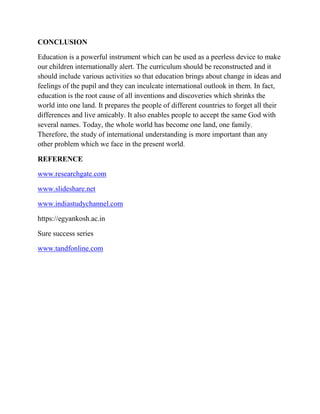 CONCLUSION
Education is a powerful instrument which can be used as a peerless device to make
our children internationally alert. The curriculum should be reconstructed and it
should include various activities so that education brings about change in ideas and
feelings of the pupil and they can inculcate international outlook in them. In fact,
education is the root cause of all inventions and discoveries which shrinks the
world into one land. It prepares the people of different countries to forget all their
differences and live amicably. It also enables people to accept the same God with
several names. Today, the whole world has become one land, one family.
Therefore, the study of international understanding is more important than any
other problem which we face in the present world.
REFERENCE
www.researchgate.com
www.slideshare.net
www.indiastudychannel.com
https://egyankosh.ac.in
Sure success series
www.tandfonline.com
 
