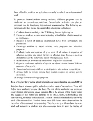 those of health, nutrition an agriculture can only be solved on an international
level.
To promote internationalism among students, different programs can be
conducted as co-curricular activities. Co-curricular activities can play an
important role in developing international understanding. The following co-
curricular activities should be organized in educational institutions:
1. Celebrate international days like W.H.O day, human rights day etc
2. Encourage students to make companionship with children of other countries
as pen friends.
3. Develop a habit of reading international news from newspapers and
periodicals.
4. Encourage students to attend suitable radio programs and television
programs.
5. Celebrate birth anniversaries of great men of all nations irrespective of
religious, political and racial barriers so children may develop a positive
attitude towards the culture and nation which produced them.
6. Hold debates on problems of international importance or concern.
7. Organize exhibitions and fairs of toys on social and cultural lives of different
countries of the world.
8. Inspire and encourage students to participate in international competitions.
9. Arrange talks by persons coming from foreign countries on various aspects
and issues.
10.Arrange students exchange programs.
Role of teacher in bringing about international understanding among children
Teacher should always a guide and role model to most of the students. They will
follow their teacher to become like them. The role of the teacher is very important
in developing international under-standing. He is the creator of the future world.
The success of this noble task depends on his ideals, faiths, understanding, and
sense of duty, tolerance and dedication. Teacher‟s mental attitude should reflect the
spirit of internationalism. Teacher should have faith in and value of enthusiasm for
the value of international understanding. They have to give ideas about the man
kind and humanity to students and also encourage them to keep the feeling of
 