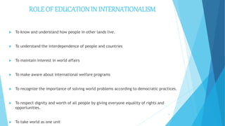 ROLE OF EDUCATION IN INTERNATIONALISM
 To know and understand how people in other lands live.
 To understand the interdependence of people and countries
 To maintain interest in world affairs
 To make aware about international welfare programs
 To recognize the importance of solving world problems according to democratic practices.
 To respect dignity and worth of all people by giving everyone equality of rights and
opportunities.
 To take world as one unit
5
 