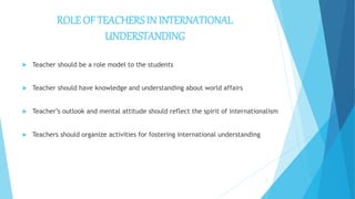ROLE OF TEACHERS IN INTERNATIONAL
UNDERSTANDING
 Teacher should be a role model to the students
 Teacher should have knowledge and understanding about world affairs
 Teacher’s outlook and mental attitude should reflect the spirit of internationalism
 Teachers should organize activities for fostering international understanding
7
 