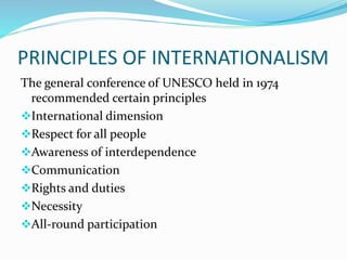 PRINCIPLES OF INTERNATIONALISM
The general conference of UNESCO held in 1974
recommended certain principles
International dimension
Respect for all people
Awareness of interdependence
Communication
Rights and duties
Necessity
All-round participation
 
