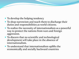  To develop the helping tendency
 To shop narrowism and teach them to discharge their
duties and responsibilities as world citizens.
 To realize the necessity of internationalism as a powerful
way to protect the nations from wars and foreign
aggression.
 To discern that no scientific and technological
development will take place in the absence of
internationalism.
 To understand that internationalism uplifts the
economically and socially backward countries
 