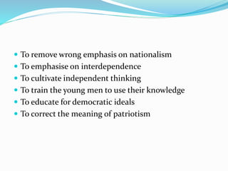  To remove wrong emphasis on nationalism
 To emphasise on interdependence
 To cultivate independent thinking
 To train the young men to use their knowledge
 To educate for democratic ideals
 To correct the meaning of patriotism
 