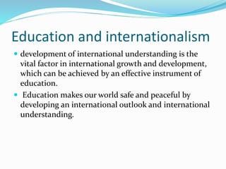 Education and internationalism
 development of international understanding is the
vital factor in international growth and development,
which can be achieved by an effective instrument of
education.
 Education makes our world safe and peaceful by
developing an international outlook and international
understanding.
 