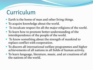 Curriculum
 Earth is the home of man and other living things.
 To acquire knowledge about the world.
 To inculcate respect for all the major religions of the world.
 To learn how to promote better understanding of the
interdependence of the people of the world.
 To know something about the strength of mankind to
replace conflict with cooperation.
 To discern all international welfare programmes and higher
achievements of all nations in all fields of human activity.
 To learn language, literature, music, and art creations of all
the nations of the world.
 