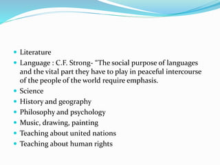  Literature
 Language : C.F. Strong- “The social purpose of languages
and the vital part they have to play in peaceful intercourse
of the people of the world require emphasis.
 Science
 History and geography
 Philosophy and psychology
 Music, drawing, painting
 Teaching about united nations
 Teaching about human rights
 