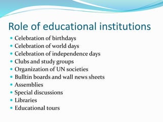 Role of educational institutions
 Celebration of birthdays
 Celebration of world days
 Celebration of independence days
 Clubs and study groups
 Organization of UN societies
 Bulltin boards and wall news sheets
 Assemblies
 Special discussions
 Libraries
 Educational tours
 