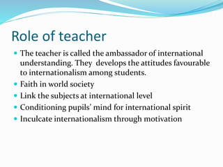 Role of teacher
 The teacher is called the ambassador of international
understanding. They develops the attitudes favourable
to internationalism among students.
 Faith in world society
 Link the subjects at international level
 Conditioning pupils’ mind for international spirit
 Inculcate internationalism through motivation
 