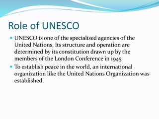 Role of UNESCO
 UNESCO is one of the specialised agencies of the
United Nations. Its structure and operation are
determined by its constitution drawn up by the
members of the London Conference in 1945
 To establish peace in the world, an international
organization like the United Nations Organization was
established.
 