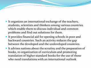  It organizes an international exchange of the teachers,
students, scientists and thinkers among various countries
which enable them to discuss individual and common
problems and find out solutions for them.
 It provides financial aid for opening schools in poor and
backward countries. Such an activity reduces the gap
between the developed and the undeveloped countries.
 It advises nations about the scrutiny and the preparation of
books, re-organization of curriculum and promoting
translation of higher standard books for the use of those
who need translations with an international outlook
 
