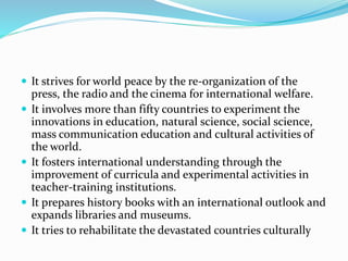  It strives for world peace by the re-organization of the
press, the radio and the cinema for international welfare.
 It involves more than fifty countries to experiment the
innovations in education, natural science, social science,
mass communication education and cultural activities of
the world.
 It fosters international understanding through the
improvement of curricula and experimental activities in
teacher-training institutions.
 It prepares history books with an international outlook and
expands libraries and museums.
 It tries to rehabilitate the devastated countries culturally
 