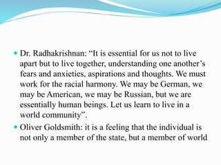  Dr. Radhakrishnan: “It is essential for us not to live
apart but to live together, understanding one another’s
fears and anxieties, aspirations and thoughts. We must
work for the racial harmony. We may be German, we
may be American, we may be Russian, but we are
essentially human beings. Let us learn to live in a
world community”.
 Oliver Goldsmith: it is a feeling that the individual is
not only a member of the state, but a member of world
 