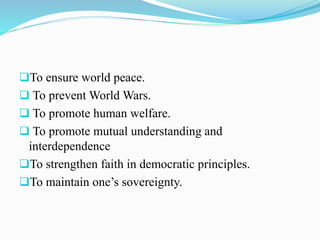 To ensure world peace.
 To prevent World Wars.
 To promote human welfare.
 To promote mutual understanding and
interdependence
To strengthen faith in democratic principles.
To maintain one’s sovereignty.
 