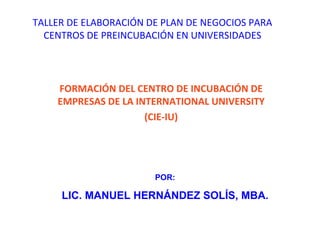TALLER DE ELABORACIÓN DE PLAN DE NEGOCIOS PARA CENTROS DE PREINCUBACIÓN EN UNIVERSIDADES FORMACIÓN DEL CENTRO DE INCUBACIÓN DE EMPRESAS DE LA INTERNATIONAL UNIVERSITY (CIE-IU) POR: LIC. MANUEL HERNÁNDEZ SOLÍS, MBA. 