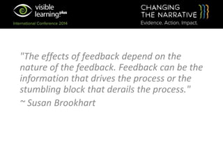 "The effects of feedback depend on the
nature of the feedback. Feedback can be the
information that drives the process or the
stumbling block that derails the process."
~ Susan Brookhart
 