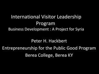 International Visitor Leadership
               Program
  Business Development : A Project for Syria

             Peter H. Hackbert
Entrepreneurship for the Public Good Program
          Berea College, Berea KY
 