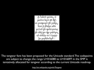 The tengwar font has been proposed for the Unicode standard. The codepoints
    are subject to change; the range U+016080 to U+0160FF in the SMP is
 tentatively allocated for tengwar according to the current Unicode roadmap.
                         http://en.wikipedia.org/wiki/Tengwar
 