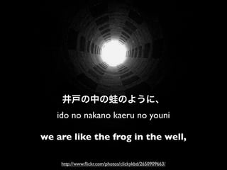 ido no nakano kaeru no youni

we are like the frog in the well,

    http://www.ﬂickr.com/photos/clickykbd/2650909663/
 