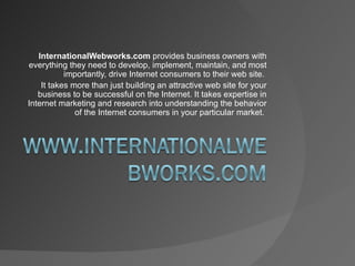 InternationalWebworks.com  provides business owners with everything they need to develop, implement, maintain, and most importantly, drive Internet consumers to their web site.  It takes more than just building an attractive web site for your business to be successful on the Internet. It takes expertise in Internet marketing and research into understanding the behavior of the Internet consumers in your particular market.  