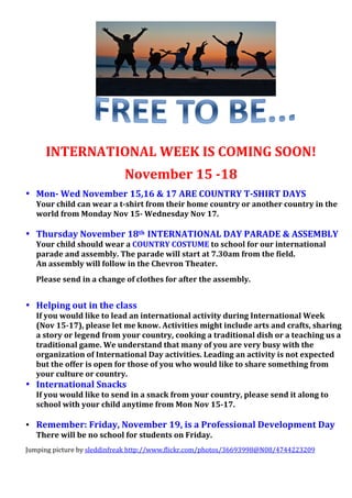  
	
  
	
   	
  
	
  
	
  
	
  
	
  
	
  
	
  
	
  
	
  
	
  
	
  
	
  
	
  
	
  
	
  
	
  
	
  
	
  
	
  
	
  
	
  
INTERNATIONAL	
  WEEK	
  IS	
  COMING	
  SOON!	
  
November	
  15	
  -­18	
  
• Mon-­	
  Wed	
  November	
  15,16	
  &	
  17	
  ARE	
  COUNTRY	
  T-­SHIRT	
  DAYS	
  
Your	
  child	
  can	
  wear	
  a	
  t-­shirt	
  from	
  their	
  home	
  country	
  or	
  another	
  country	
  in	
  the	
  
world	
  from	
  Monday	
  Nov	
  15-­	
  Wednesday	
  Nov	
  17.	
  
	
  
• Thursday	
  November	
  18th	
  	
  INTERNATIONAL	
  DAY	
  PARADE	
  &	
  ASSEMBLY	
  
Your	
  child	
  should	
  wear	
  a	
  COUNTRY	
  COSTUME	
  to	
  school	
  for	
  our	
  international	
  
parade	
  and	
  assembly.	
  The	
  parade	
  will	
  start	
  at	
  7.30am	
  from	
  the	
  field.	
  	
  
An	
  assembly	
  will	
  follow	
  in	
  the	
  Chevron	
  Theater.	
  	
  
Please	
  send	
  in	
  a	
  change	
  of	
  clothes	
  for	
  after	
  the	
  assembly.	
  
	
  
• Helping	
  out	
  in	
  the	
  class	
  
If	
  you	
  would	
  like	
  to	
  lead	
  an	
  international	
  activity	
  during	
  International	
  Week	
  	
  	
  
(Nov	
  15-­17),	
  please	
  let	
  me	
  know.	
  Activities	
  might	
  include	
  arts	
  and	
  crafts,	
  sharing	
  
a	
  story	
  or	
  legend	
  from	
  your	
  country,	
  cooking	
  a	
  traditional	
  dish	
  or	
  a	
  teaching	
  us	
  a	
  
traditional	
  game.	
  We	
  understand	
  that	
  many	
  of	
  you	
  are	
  very	
  busy	
  with	
  the	
  
organization	
  of	
  International	
  Day	
  activities.	
  Leading	
  an	
  activity	
  is	
  not	
  expected	
  
but	
  the	
  offer	
  is	
  open	
  for	
  those	
  of	
  you	
  who	
  would	
  like	
  to	
  share	
  something	
  from	
  
your	
  culture	
  or	
  country.	
  
• International	
  Snacks	
  
If	
  you	
  would	
  like	
  to	
  send	
  in	
  a	
  snack	
  from	
  your	
  country,	
  please	
  send	
  it	
  along	
  to	
  
school	
  with	
  your	
  child	
  anytime	
  from	
  Mon	
  Nov	
  15-­17.	
  
	
  
• Remember:	
  Friday,	
  November	
  19,	
  is	
  a	
  Professional	
  Development	
  Day	
  
There	
  will	
  be	
  no	
  school	
  for	
  students	
  on	
  Friday.	
  
Jumping	
  picture	
  by	
  sleddinfreak	
  http://www.flickr.com/photos/36693998@N08/4744223209	
  
	
  
 
