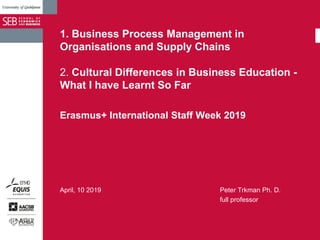 1. Business Process Management in
Organisations and Supply Chains
2. Cultural Differences in Business Education -
What I have Learnt So Far
Erasmus+ International Staff Week 2019
April, 10 2019 Peter Trkman Ph. D.
full professor
 