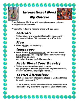 International Week
                My Culture
From February 22-25, we will be celebrating our cultures
during International Week.

Prepare the following items to share with our class:

     Festivals
  • Tell us about one important festival in your country
    (eg: Australia Day, Eid, Hanukkah, the 4th of July)

     Flag
  • Make a flag of your country.

     Languages
  • Write out the numbers from 1-10 and teach us some
    basic greetings in a language spoken in your country
    (other than English).
    eg: Hello, How are you?, My name is….

     Facts About Your Country
  • Tell us something about your country
    eg: geography, weather, population, highest mountain,
    nearest countries, languages spoken…

     Tourist Attractions
  • What are the most interesting places to visit and things
    to see in your country?

     **Use a poster, Power Point slideshow, travel brochure,
      booklet or any other form to present your information.
 