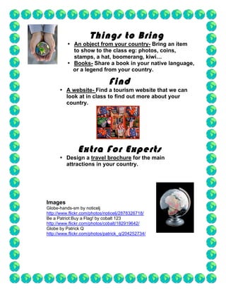 Things to Bring
          • An object from your country- Bring an item
            to show to the class eg: photos, coins,
            stamps, a hat, boomerang, kiwi…
          • Books- Share a book in your native language,
            or a legend from your country.

                              Find
      • A website- Find a tourism website that we can
        look at in class to find out more about your
        country.




               Extra For Experts
      • Design a travel brochure for the main
        attractions in your country.




Images
Globe-hands-sm by noticelj
http://www.flickr.com/photos/noticelj/2878326718/
Be a Patriot:Buy a Flag! by cobalt 123
http://www.flickr.com/photos/cobalt/182919642/
Globe by Patrick Q
http://www.flickr.com/photos/patrick_q/204252734/
 