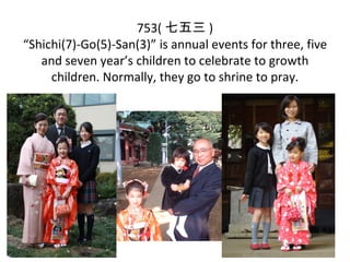 753(  )
Shichi(7)-Go(5)-San(3) is annual events for three, five
   and seven years children to celebrate to growth
     children. Normally, they go to shrine to pray.
 