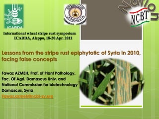 National Commission for biotechnology0  International wheat stripe rust symposium                                                                      ICARDA, Aleppo, 18-20 Apr. 2011 Lessons from the stripe rust epiphytotic of Syria in 2010,facing false concepts Fawaz AZMEH, Prof. of Plant Pathology,  Fac. Of Agri. Damascus Univ. and  National Commission for biotechnology Damascus, Syria Fawaz.azmeh@ncbt-sy.org 